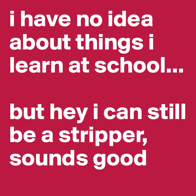 i have no idea about things i learn at school... 

but hey i can still be a stripper, sounds good