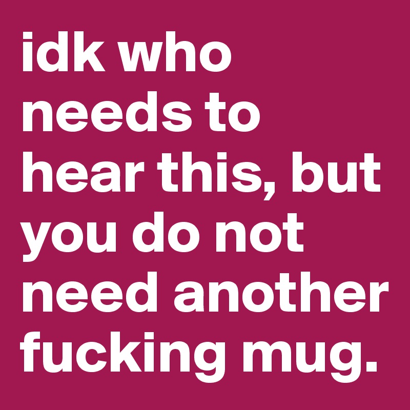 idk who needs to hear this, but you do not need another fucking mug.