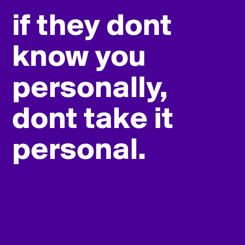 if they dont know you personally, dont take it personal.


