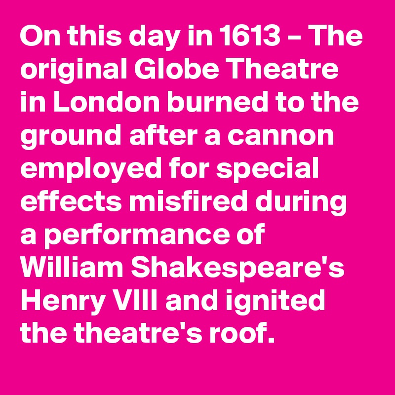 On this day in 1613 – The original Globe Theatre in London burned to the ground after a cannon employed for special effects misfired during a performance of William Shakespeare's Henry VIII and ignited the theatre's roof.