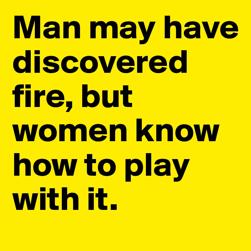 Man may have discovered fire, but women know how to play with it. 