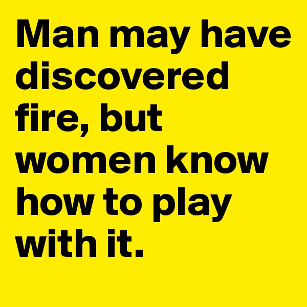 Man may have discovered fire, but women know how to play with it. 