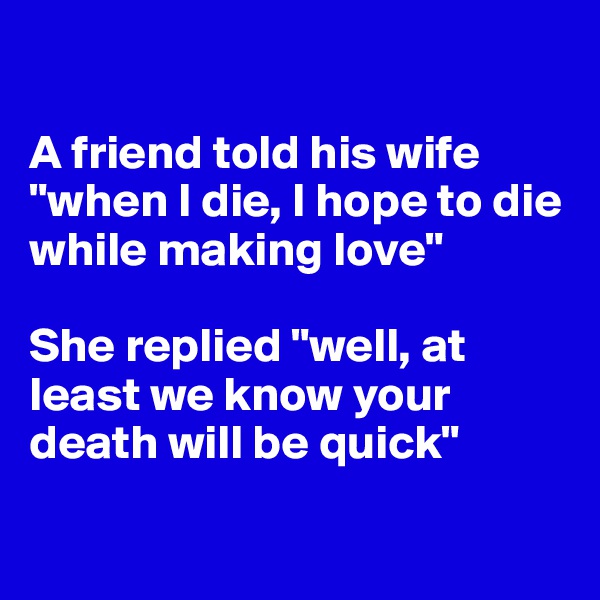 

A friend told his wife "when I die, I hope to die while making love"

She replied "well, at least we know your death will be quick"

