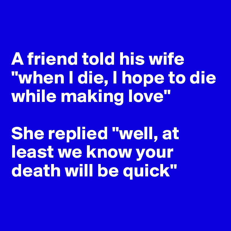 

A friend told his wife "when I die, I hope to die while making love"

She replied "well, at least we know your death will be quick"

