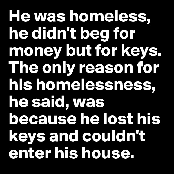 He was homeless, he didn't beg for money but for keys. The only reason for his homelessness, he said, was because he lost his keys and couldn't enter his house.