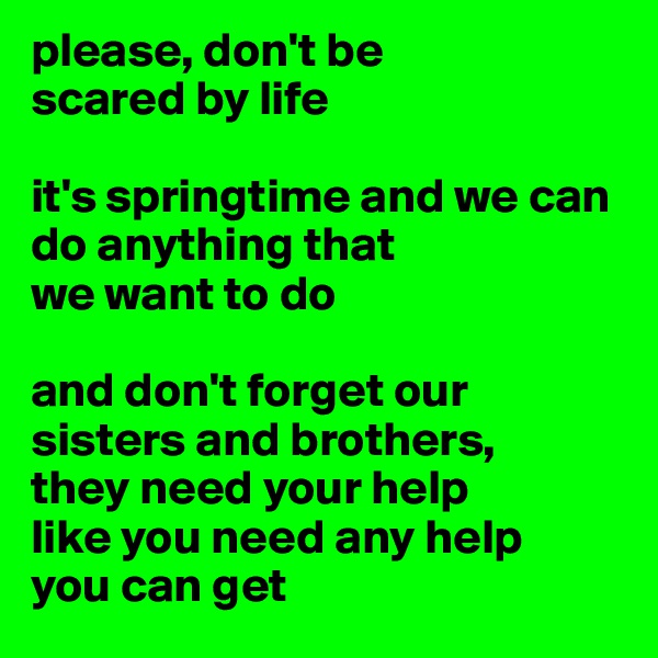 please, don't be 
scared by life 

it's springtime and we can do anything that 
we want to do

and don't forget our sisters and brothers, 
they need your help 
like you need any help 
you can get 