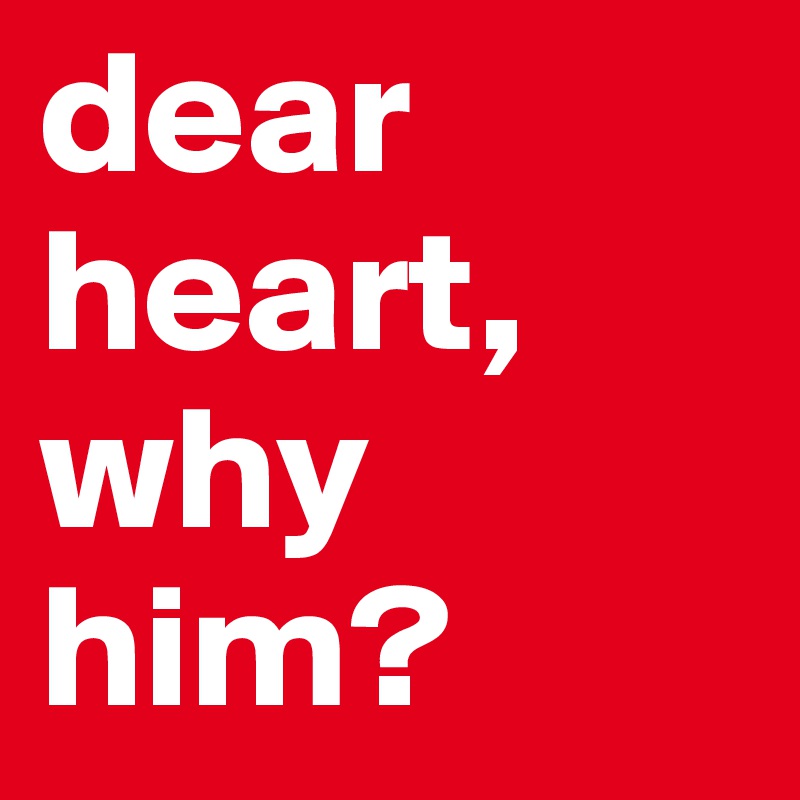 dear heart,
why him? 