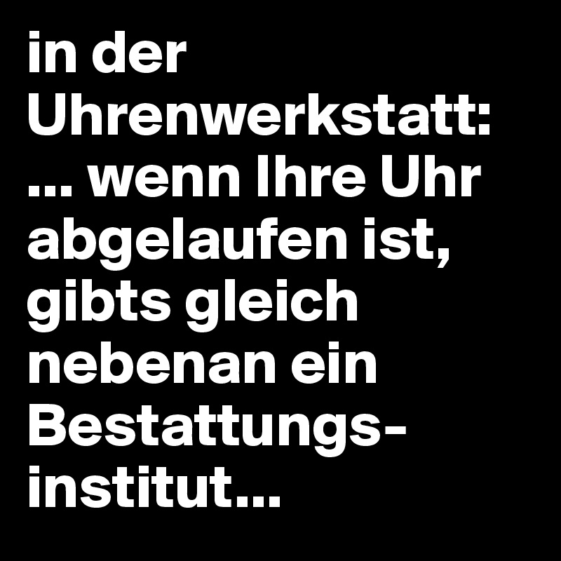 in der Uhrenwerkstatt:
... wenn Ihre Uhr abgelaufen ist, gibts gleich nebenan ein Bestattungs-institut...