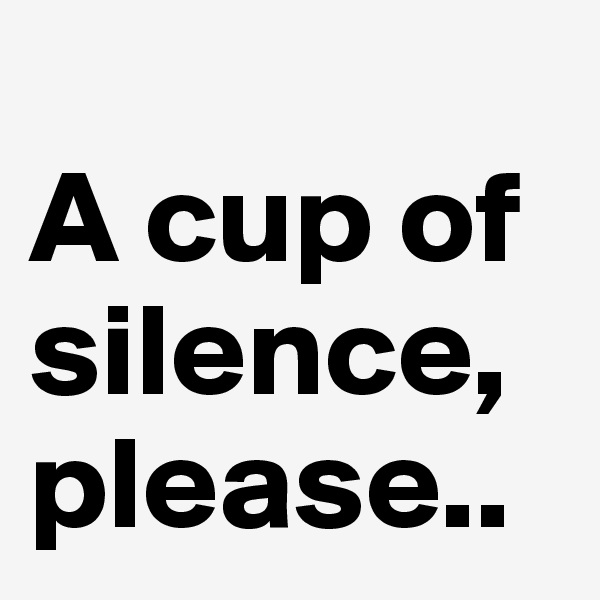                                                                   A cup of silence, please..                     