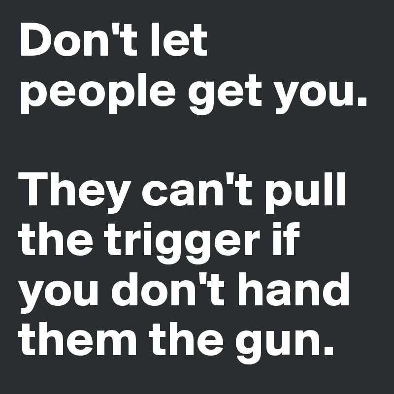 Don't let people get you.

They can't pull the trigger if you don't hand them the gun.