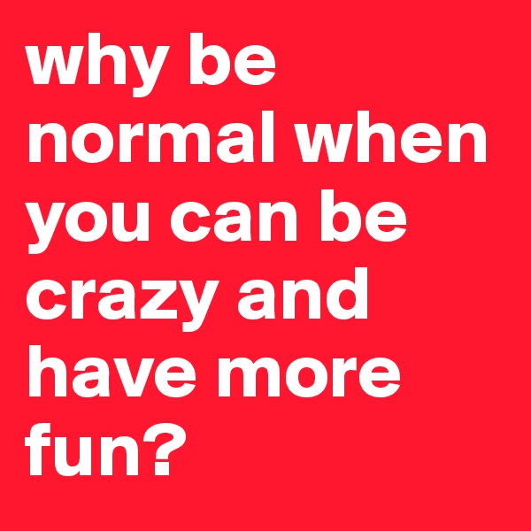 why be normal when you can be crazy and have more fun?
