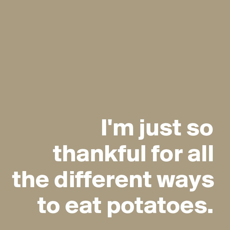 I'm just so thankful for all the different ways to eat potatoes