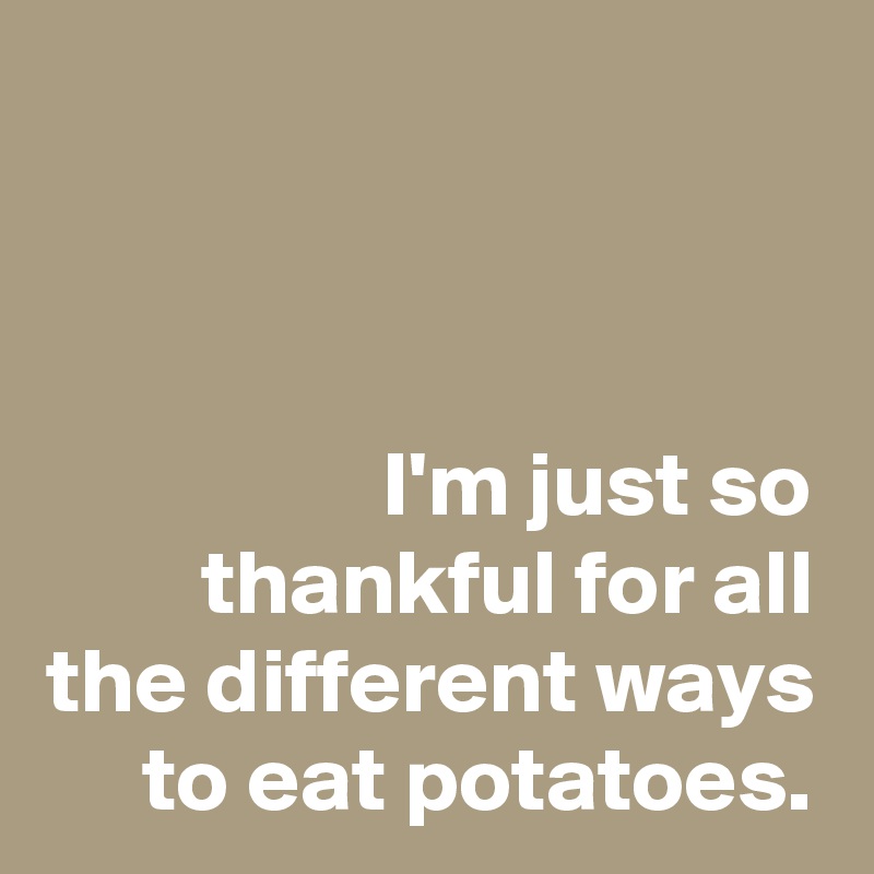 



I'm just so thankful for all the different ways to eat potatoes.