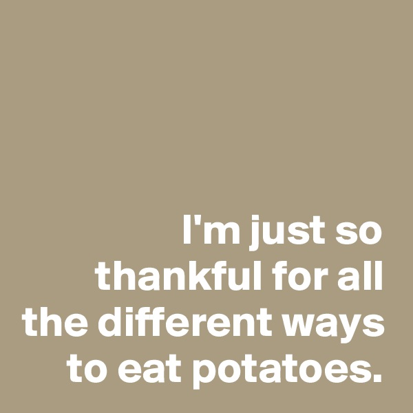 



I'm just so thankful for all the different ways to eat potatoes.