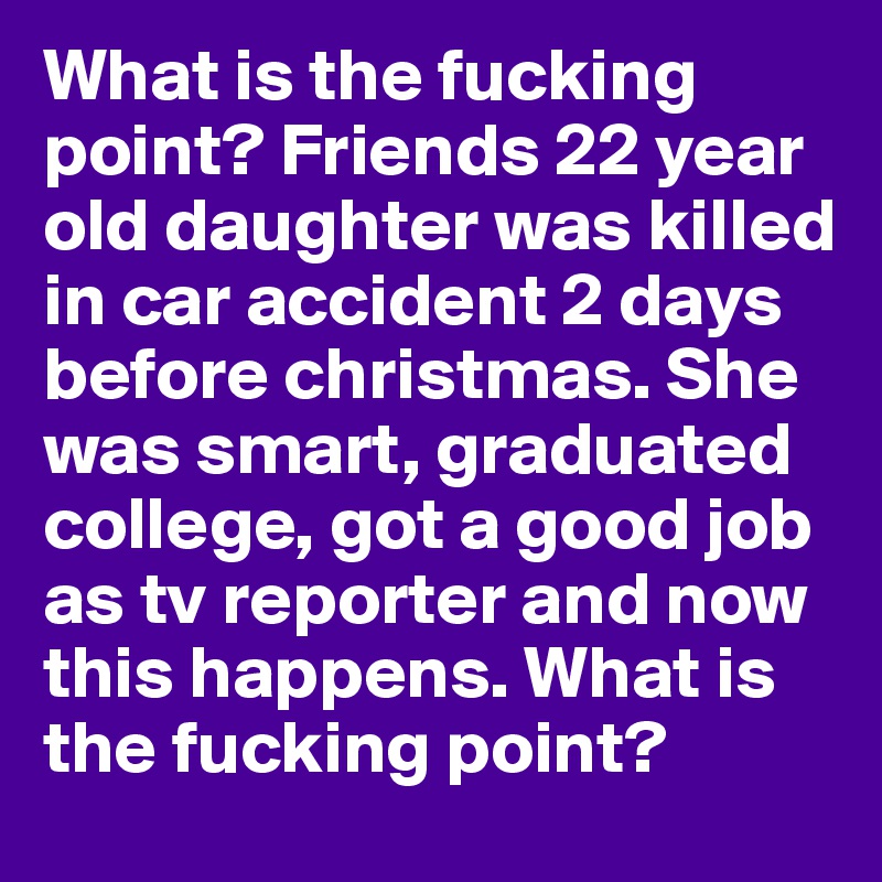 What is the fucking point? Friends 22 year old daughter was killed in car accident 2 days before christmas. She was smart, graduated college, got a good job as tv reporter and now this happens. What is the fucking point?