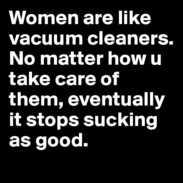 Women are like vacuum cleaners.  No matter how u take care of them, eventually it stops sucking as good.