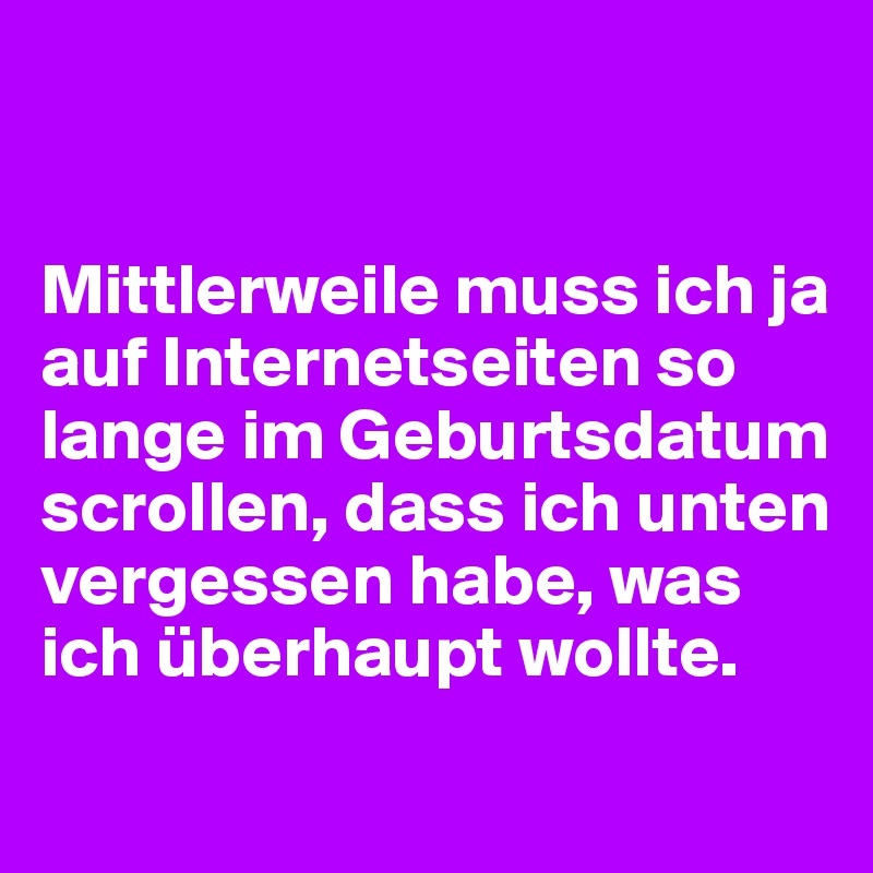 


Mittlerweile muss ich ja auf Internetseiten so lange im Geburtsdatum scrollen, dass ich unten vergessen habe, was ich überhaupt wollte.