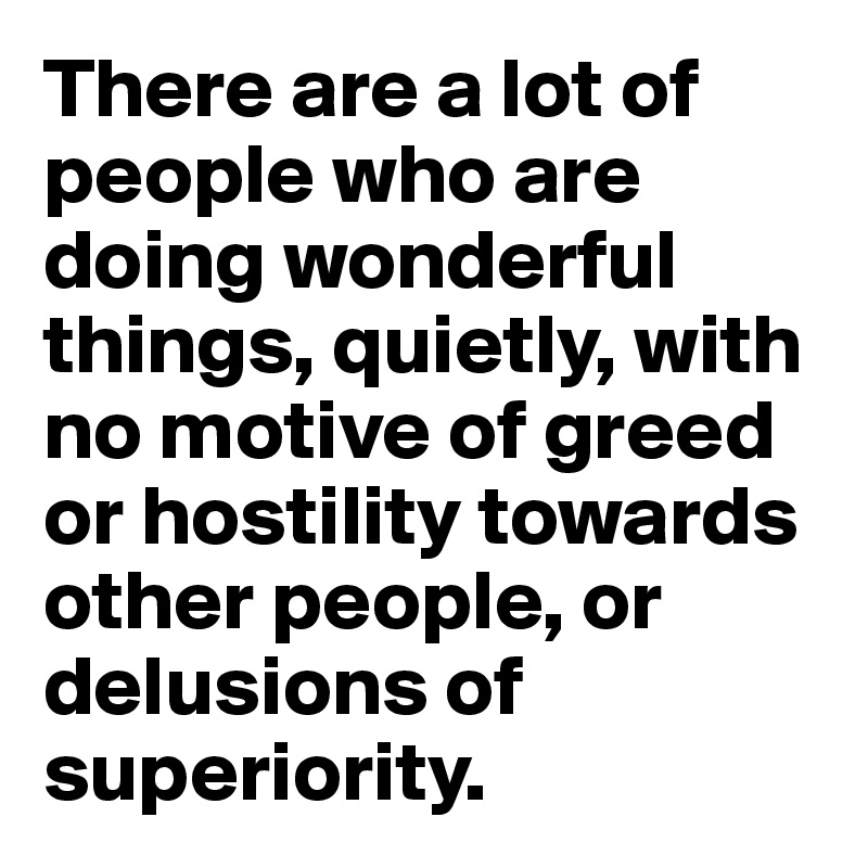 There are a lot of people who are doing wonderful things, quietly, with no motive of greed or hostility towards other people, or delusions of superiority. 