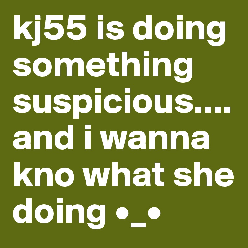 kj55 is doing something suspicious.... and i wanna kno what she doing •_•