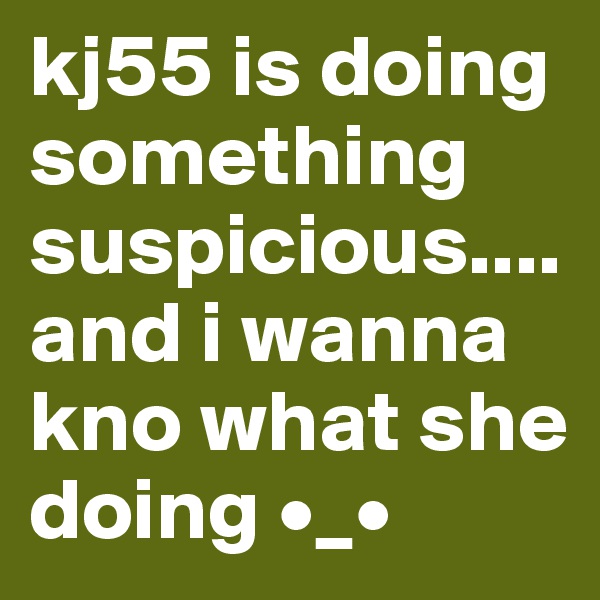 kj55 is doing something suspicious.... and i wanna kno what she doing •_•