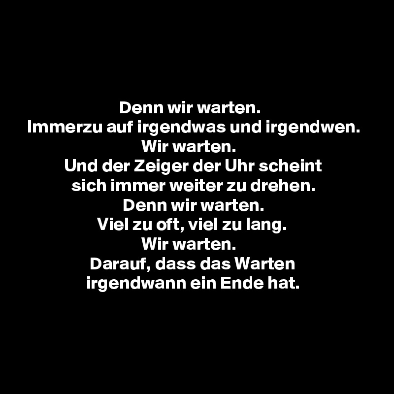 



                           Denn wir warten.
  Immerzu auf irgendwas und irgendwen.
                                 Wir warten.
            Und der Zeiger der Uhr scheint
              sich immer weiter zu drehen.
                            Denn wir warten.
                     Viel zu oft, viel zu lang.
                                 Wir warten.
                   Darauf, dass das Warten
                  irgendwann ein Ende hat.


