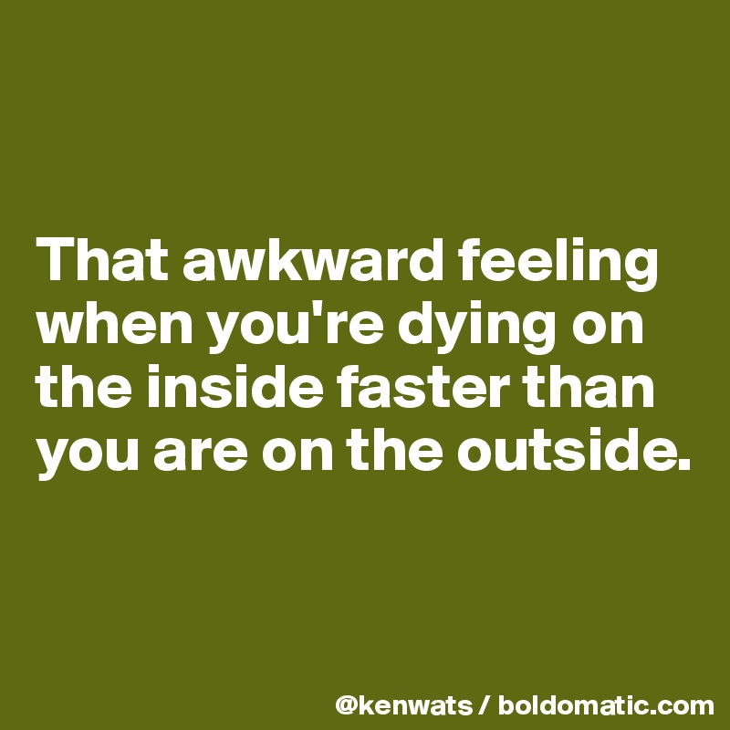 


That awkward feeling when you're dying on the inside faster than you are on the outside.  


