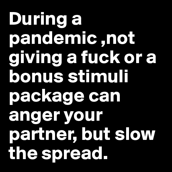 During a pandemic ,not giving a fuck or a bonus stimuli package can anger your partner, but slow the spread. 