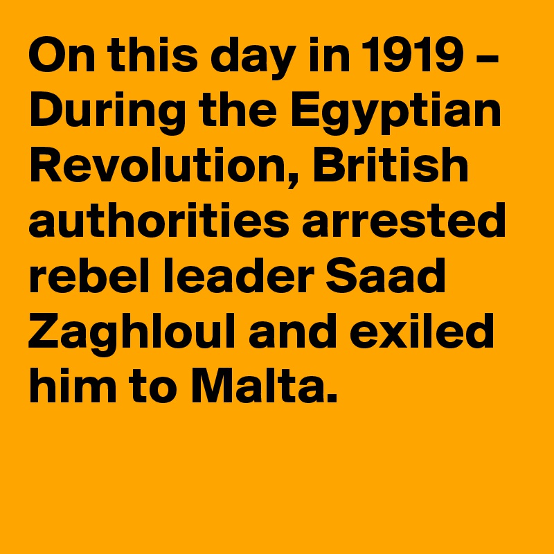 On this day in 1919 – During the Egyptian Revolution, British authorities arrested rebel leader Saad Zaghloul and exiled him to Malta.