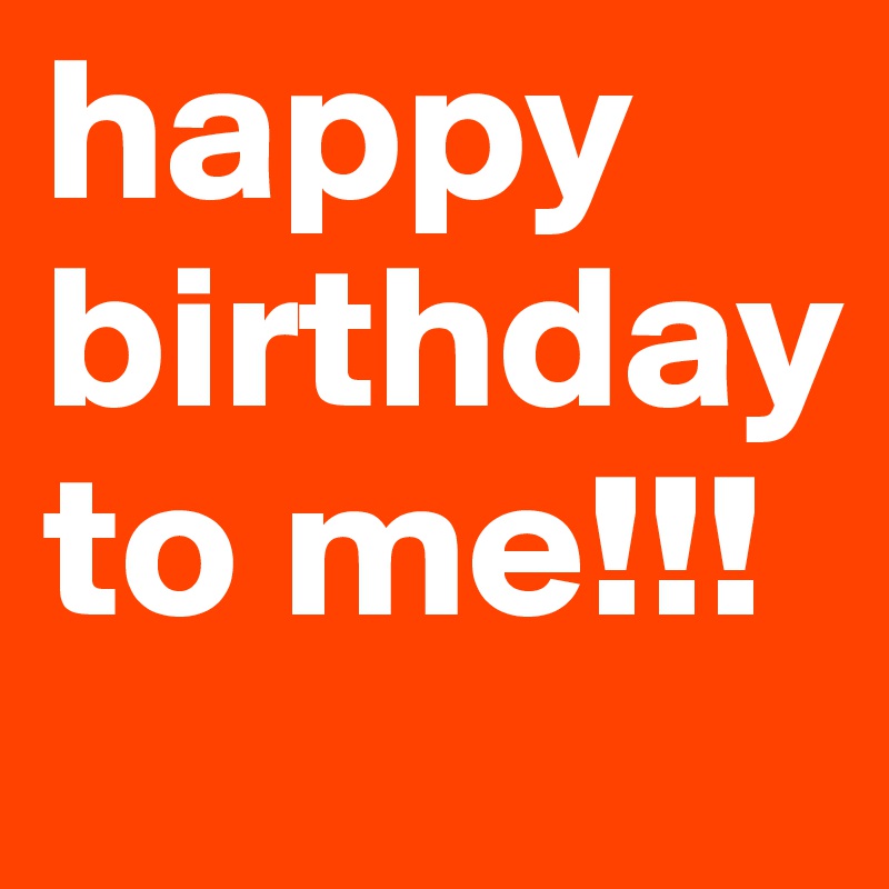 happy
birthday
to me!!!