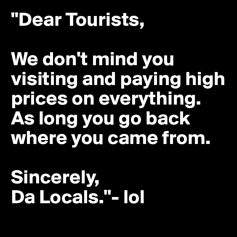 "Dear Tourists, 

We don't mind you visiting and paying high prices on everything. As long you go back where you came from.

Sincerely, 
Da Locals."- lol