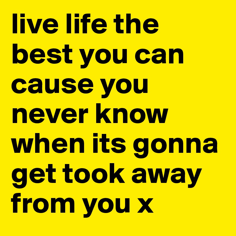 live life the best you can cause you never know when its gonna get took away from you x