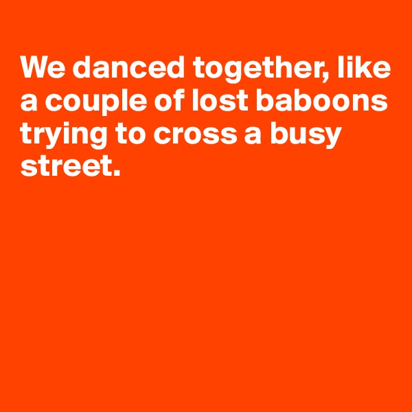 
We danced together, like 
a couple of lost baboons trying to cross a busy street.

                             
           


