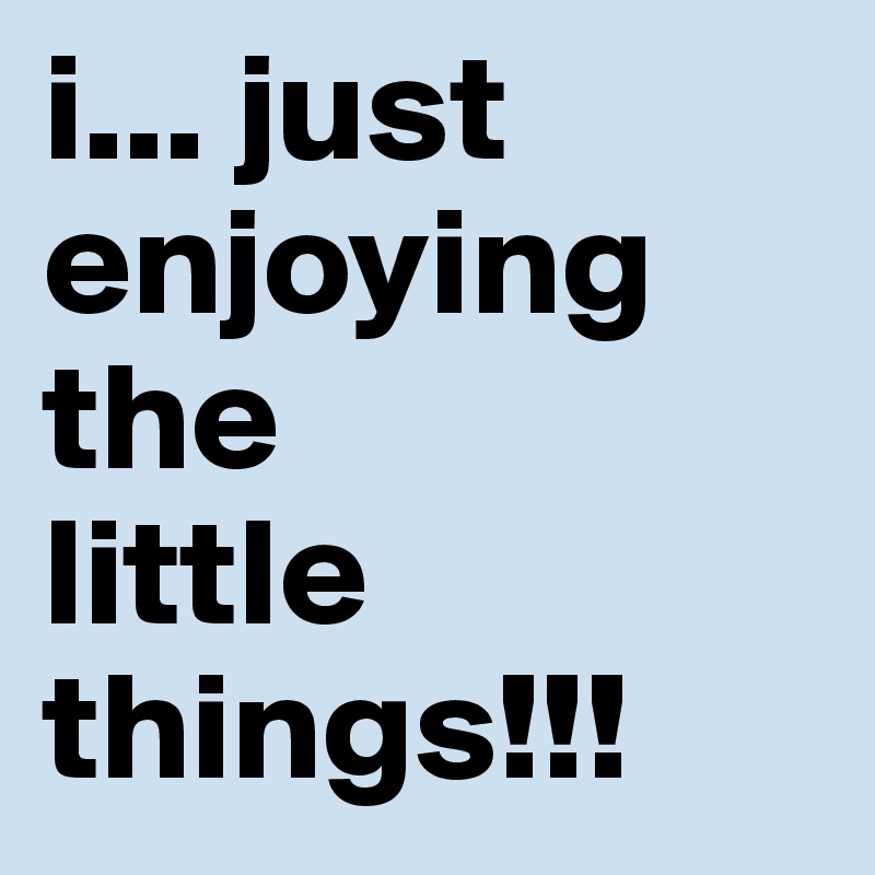 i... just enjoying the 
little
things!!!