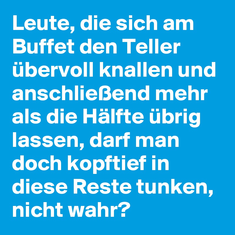 Leute, die sich am Buffet den Teller übervoll knallen und anschließend mehr als die Hälfte übrig lassen, darf man doch kopftief in diese Reste tunken, nicht wahr? 