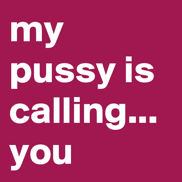 my pussy is calling...
you