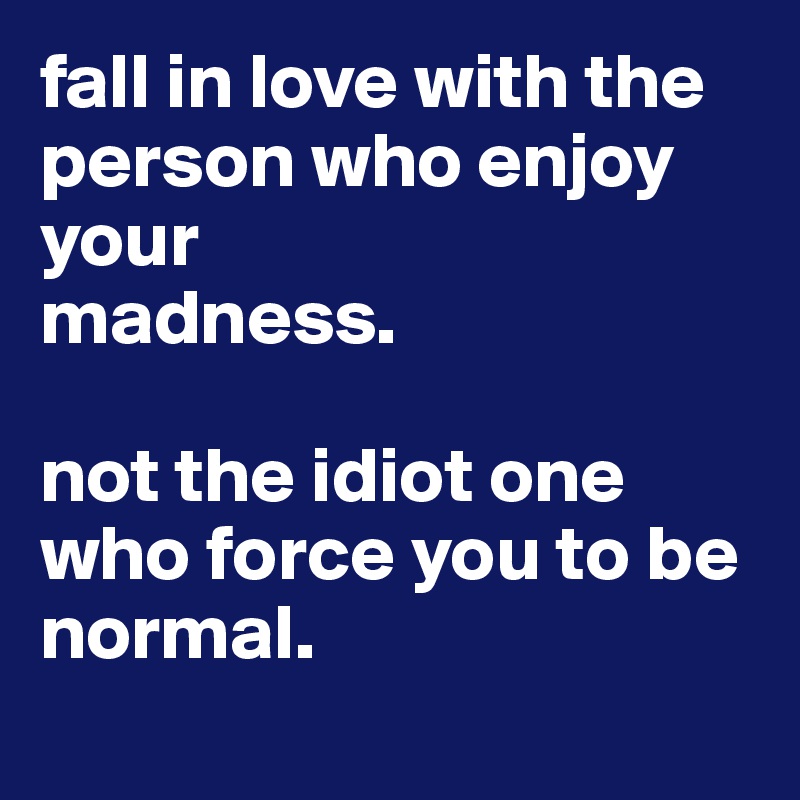 fall in love with the person who enjoy your
madness.

not the idiot one who force you to be normal.
