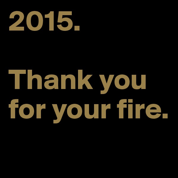 2015. 

Thank you for your fire. 
