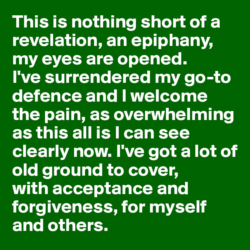 This is nothing short of a revelation, an epiphany, my eyes are opened. 
I've surrendered my go-to defence and I welcome the pain, as overwhelming as this all is I can see clearly now. I've got a lot of old ground to cover, 
with acceptance and forgiveness, for myself and others.