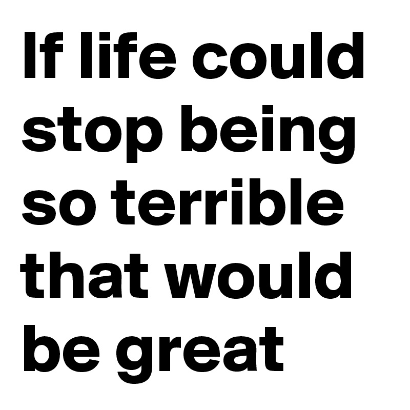 If life could stop being so terrible that would be great