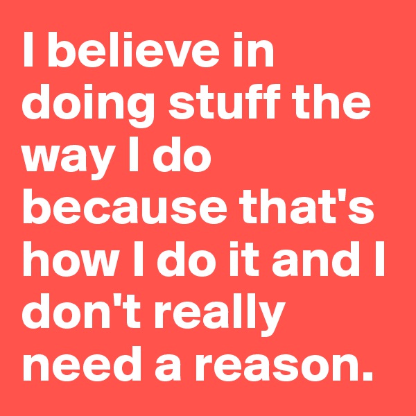 I believe in doing stuff the way I do because that's how I do it and I don't really need a reason.