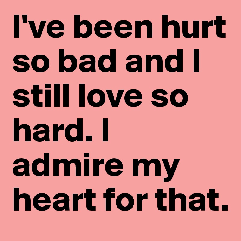 I've been hurt so bad and I still love so hard. I admire my heart for that. 