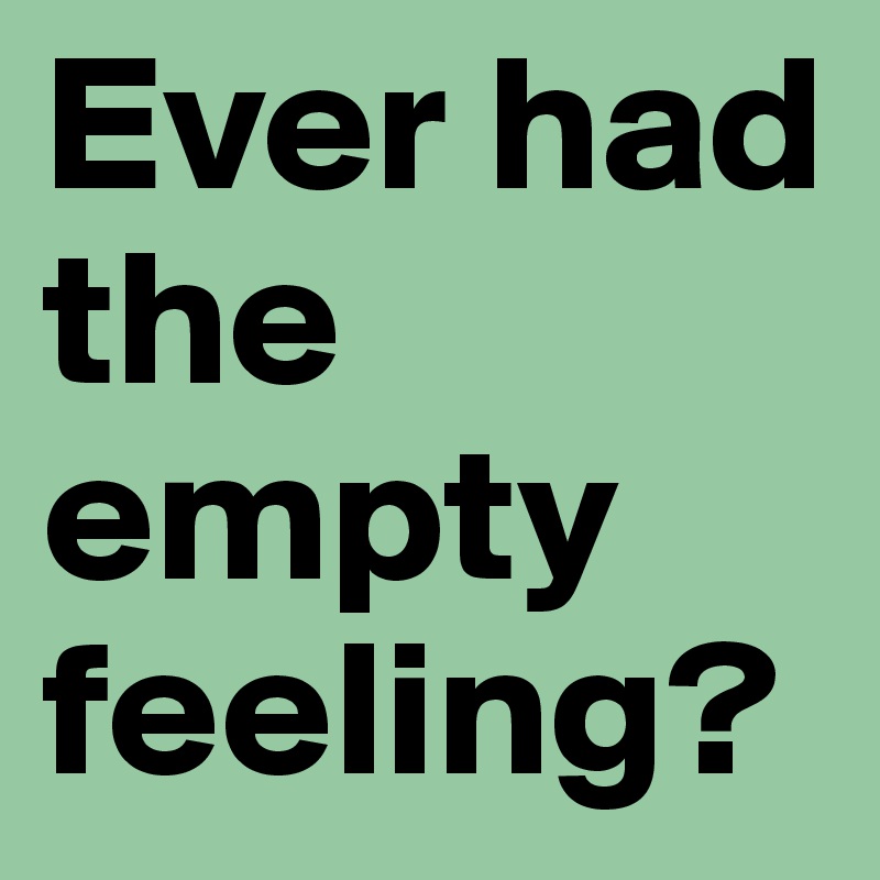Ever had the empty feeling?