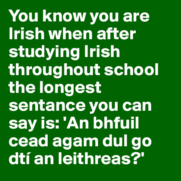 You know you are Irish when after studying Irish throughout school the longest sentance you can say is: 'An bhfuil cead agam dul go dtí an leithreas?'