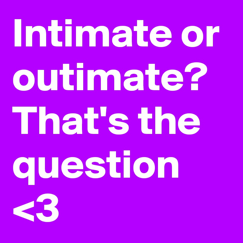 Intimate or
outimate?
That's the
question <3