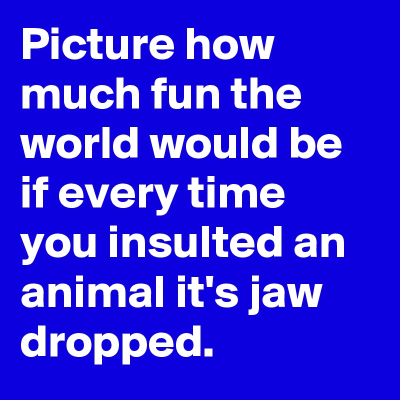 Picture how much fun the world would be if every time you insulted an animal it's jaw dropped.