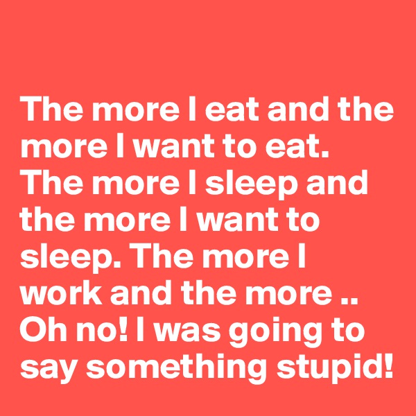 

The more I eat and the more I want to eat. The more I sleep and the more I want to sleep. The more I work and the more .. Oh no! I was going to say something stupid!