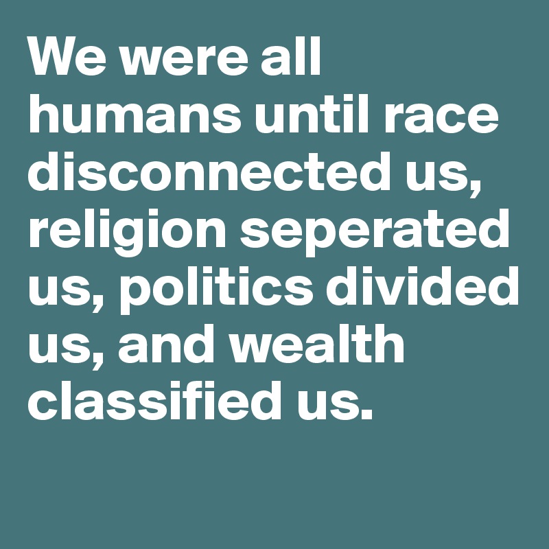 We were all humans until race disconnected us, religion seperated us, politics divided us, and wealth classified us. 
