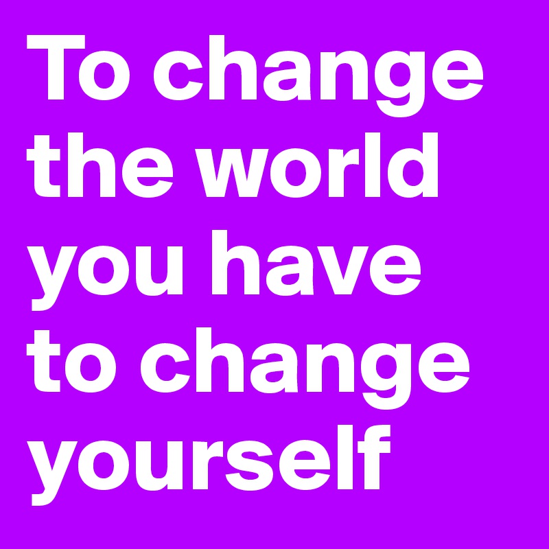 To change the world you have to change yourself 