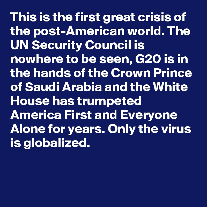 This is the first great crisis of the post-American world. The UN Security Council is nowhere to be seen, G20 is in the hands of the Crown Prince of Saudi Arabia and the White House has trumpeted America First and Everyone Alone for years. Only the virus is globalized.