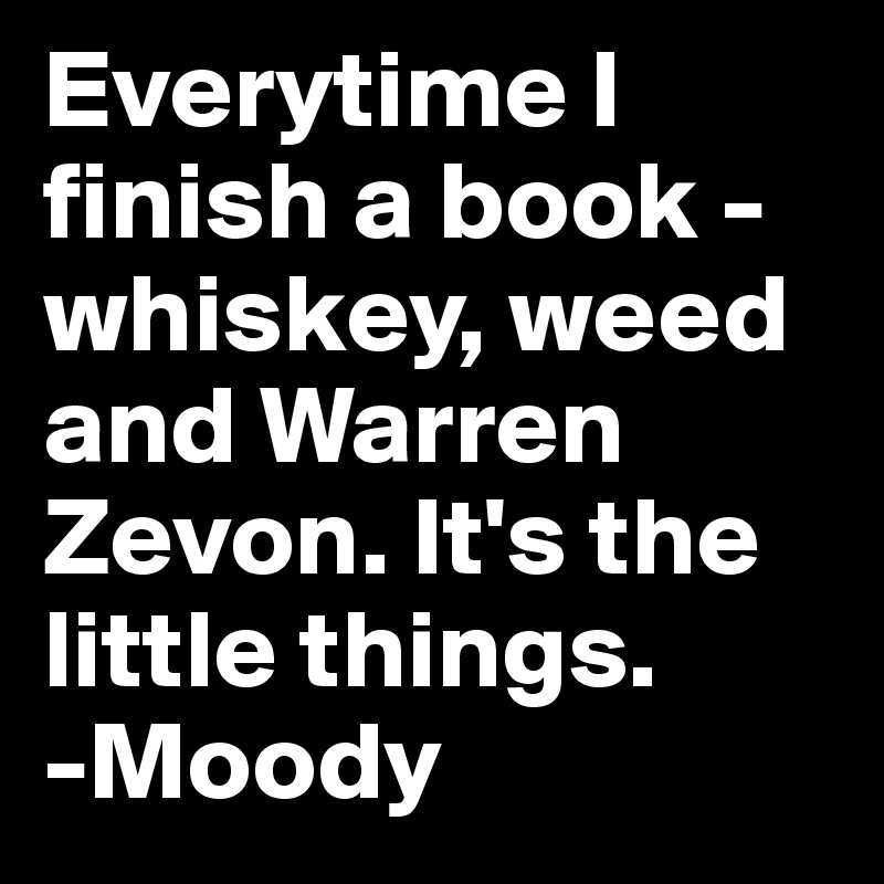Everytime I finish a book - whiskey, weed and Warren Zevon. It's the little things.
-Moody